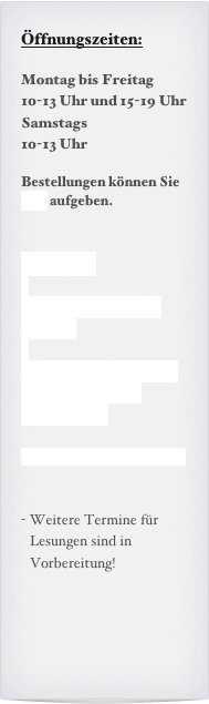 Öffnungszeiten:
Montag bis Freitag
10-13 Uhr und 15-19 Uhr
Samstags
10-13 Uhr
Bestellungen können Sie hier aufgeben.
Termine:
Samsatg, xx.xx.`xx
19:00h
Nächste Termine sind in Vorbereitung
Kammermusik
Ich bitte um Anmeldung
Weitere Termine für Lesungen sind in Vorbereitung!
